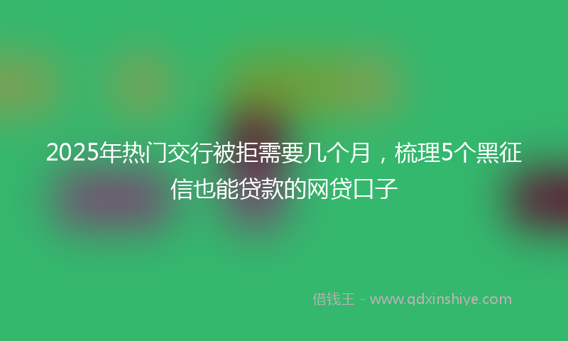 2025年热门交行被拒需要几个月，梳理5个黑征信也能贷款的网贷口子