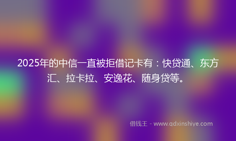 2025年的中信一直被拒借记卡有：快贷通、东方汇、拉卡拉、安逸花、随身贷等。