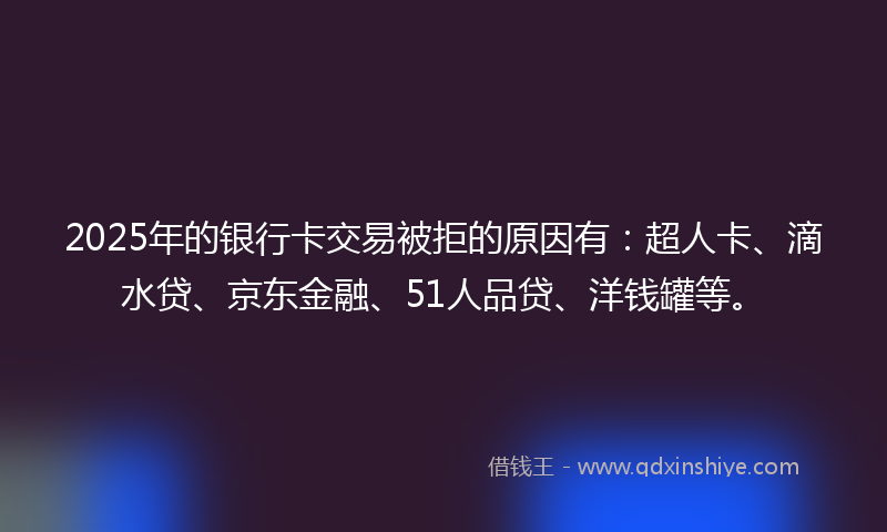 2025年的银行卡交易被拒的原因有：超人卡、滴水贷、京东金融、51人品贷、洋钱罐等。