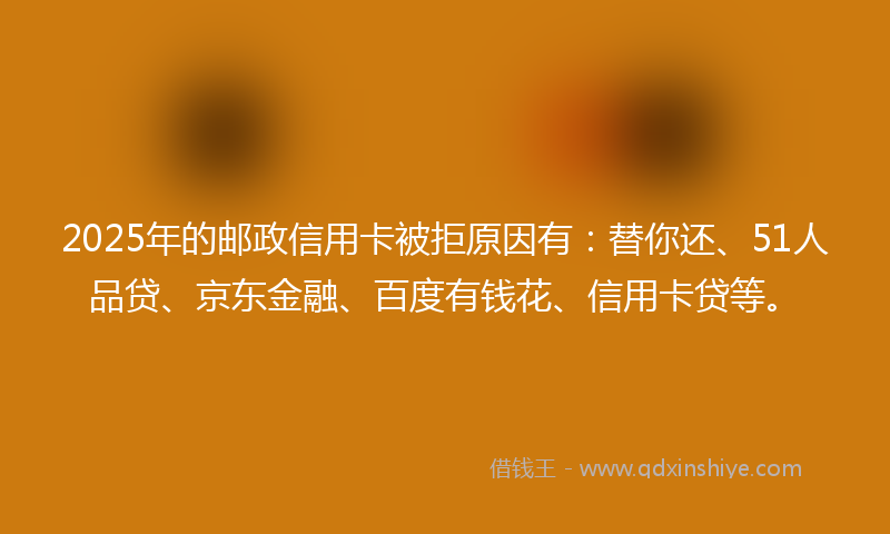2025年的邮政信用卡被拒原因有：替你还、51人品贷、京东金融、百度有钱花、信用卡贷等。