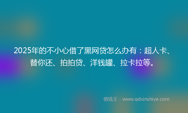 2025年的不小心借了黑网贷怎么办有：超人卡、替你还、拍拍贷、洋钱罐、拉卡拉等。