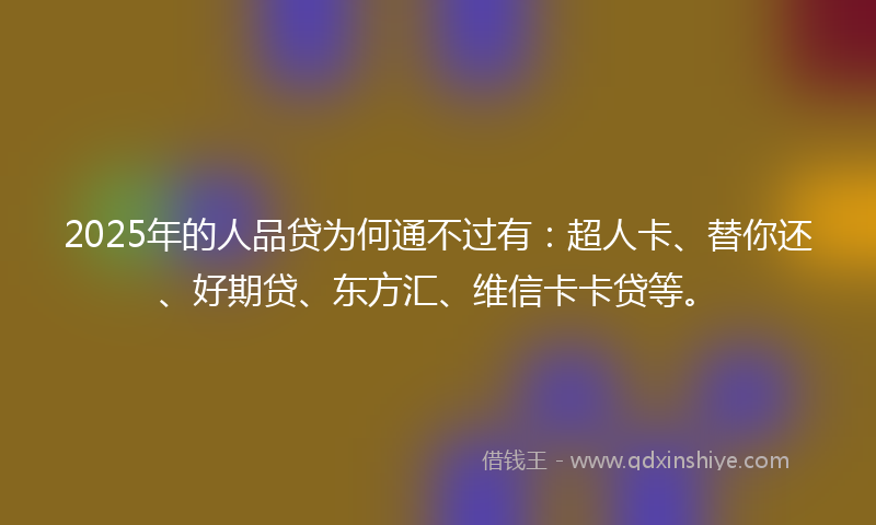 2025年的人品贷为何通不过有：超人卡、替你还、好期贷、东方汇、维信卡卡贷等。