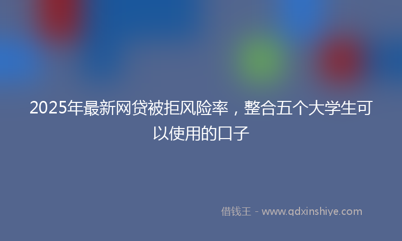2025年最新网贷被拒风险率，整合五个大学生可以使用的口子