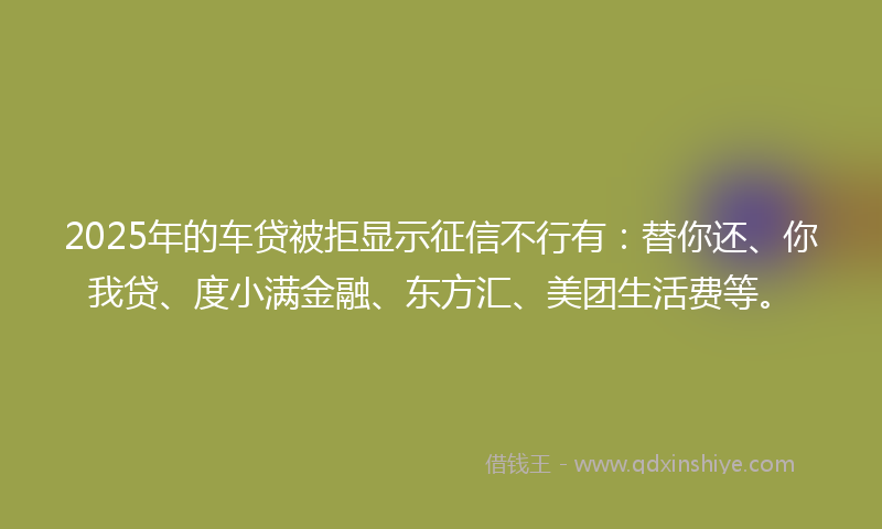 2025年的车贷被拒显示征信不行有：替你还、你我贷、度小满金融、东方汇、美团生活费等。