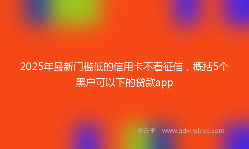 2025年最新门槛低的信用卡不看征信，概括5个黑户可以下的贷款app