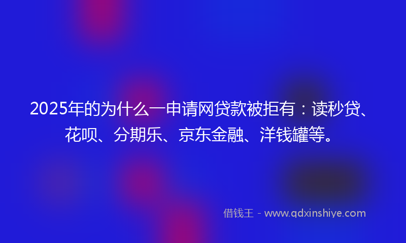 2025年的为什么一申请网贷款被拒有：读秒贷、花呗、分期乐、京东金融、洋钱罐等。