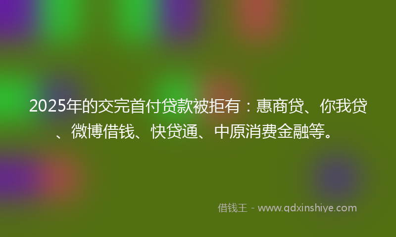 2025年的交完首付贷款被拒有：惠商贷、你我贷、微博借钱、快贷通、中原消费金融等。