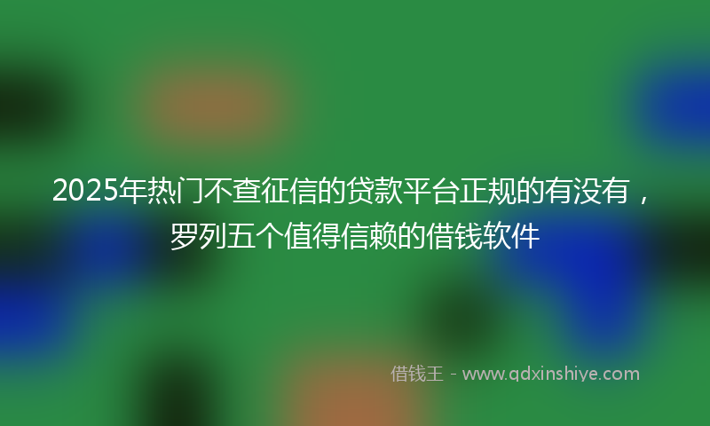 2025年热门不查征信的贷款平台正规的有没有，罗列五个值得信赖的借钱软件