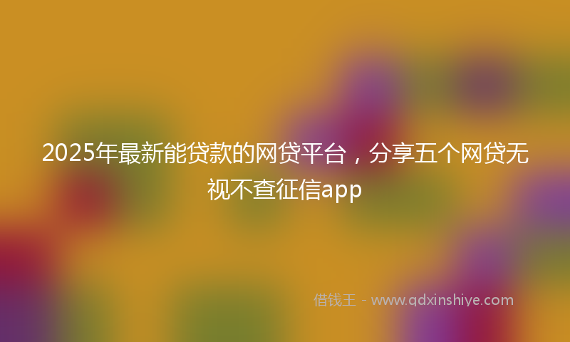 2025年最新能贷款的网贷平台，分享五个网贷无视不查征信app