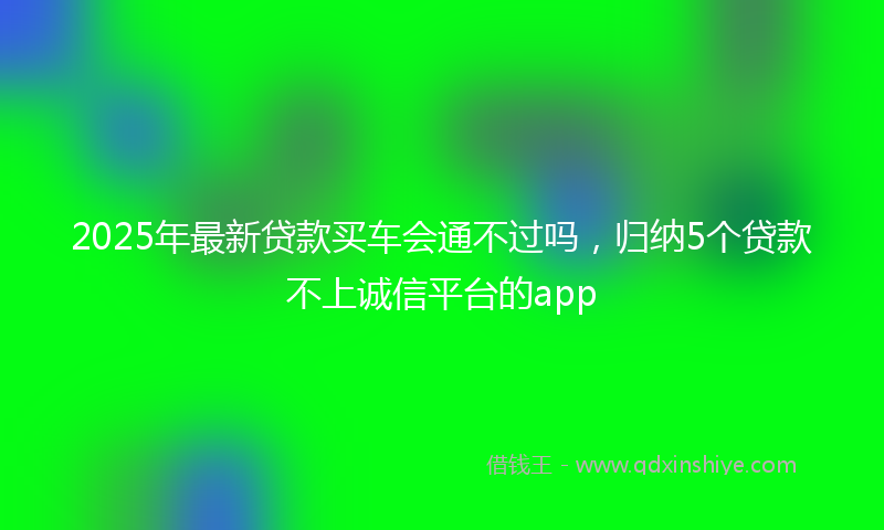 2025年最新贷款买车会通不过吗，归纳5个贷款不上诚信平台的app