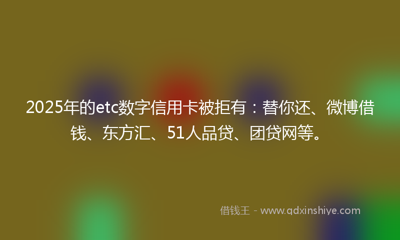 2025年的etc数字信用卡被拒有：替你还、微博借钱、东方汇、51人品贷、团贷网等。