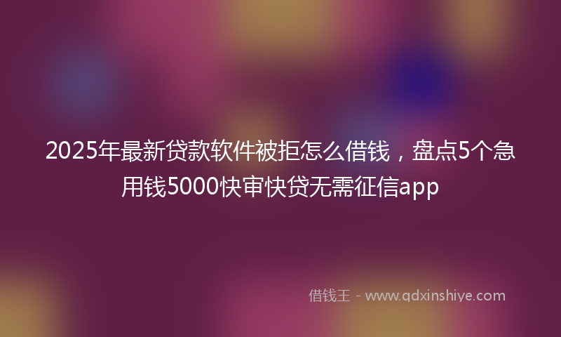 2025年最新贷款软件被拒怎么借钱，盘点5个急用钱5000快审快贷无需征信app