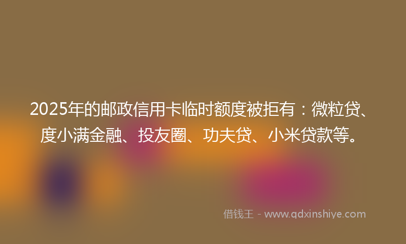 2025年的邮政信用卡临时额度被拒有：微粒贷、度小满金融、投友圈、功夫贷、小米贷款等。