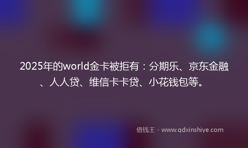 2025年的world金卡被拒有：分期乐、京东金融、人人贷、维信卡卡贷、小花钱包等。