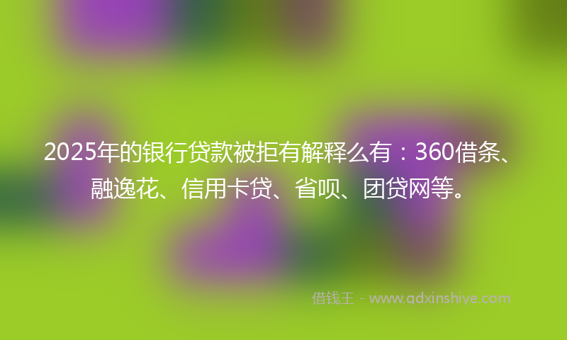 2025年的银行贷款被拒有解释么有：360借条、融逸花、信用卡贷、省呗、团贷网等。
