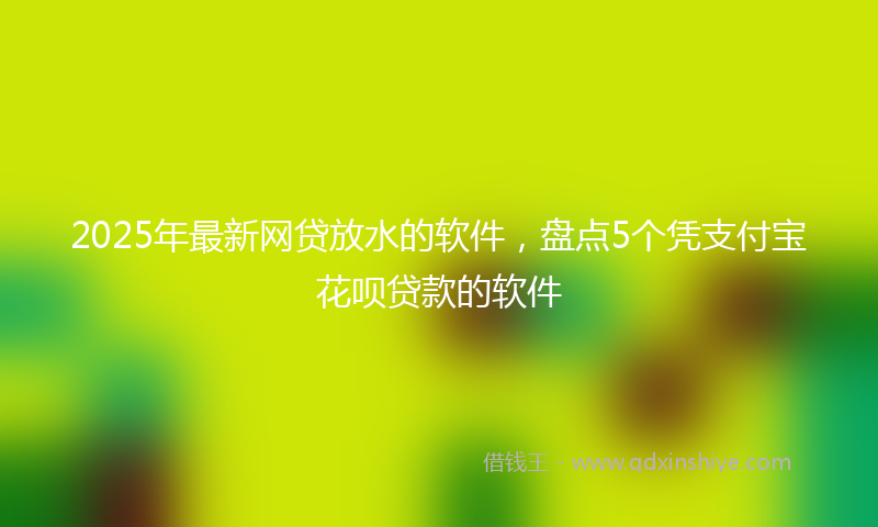 2025年最新网贷放水的软件，盘点5个凭支付宝花呗贷款的软件
