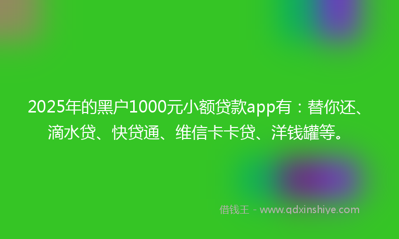 2025年的黑户1000元小额贷款app有：替你还、滴水贷、快贷通、维信卡卡贷、洋钱罐等。