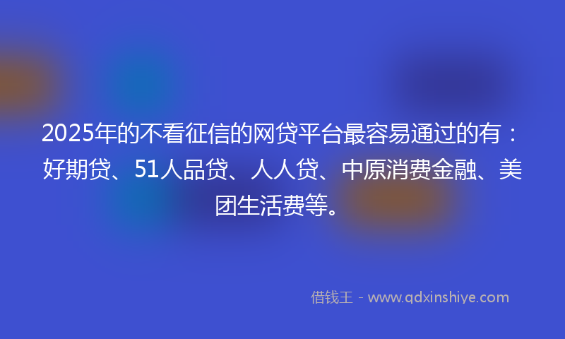 2025年的不看征信的网贷平台最容易通过的有：好期贷、51人品贷、人人贷、中原消费金融、美团生活费等。