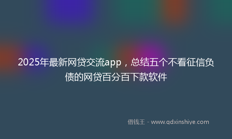 2025年最新网贷交流app，总结五个不看征信负债的网贷百分百下款软件