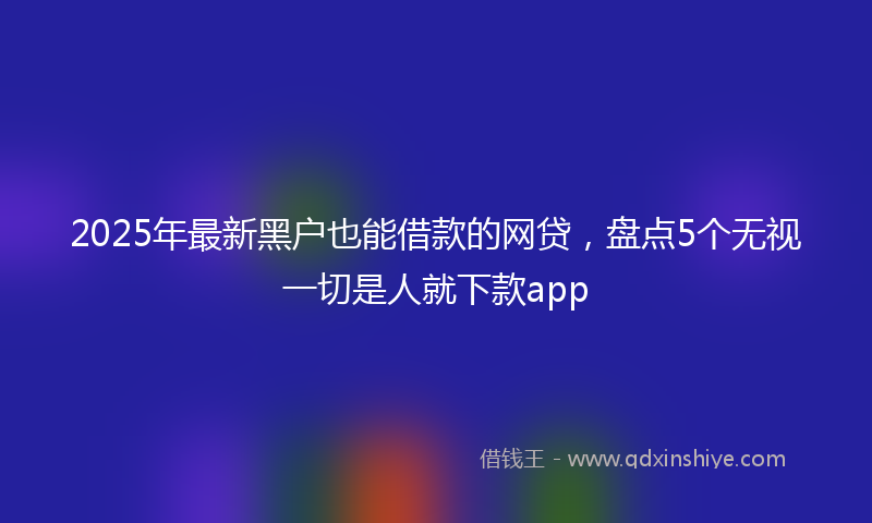 2025年最新黑户也能借款的网贷，盘点5个无视一切是人就下款app