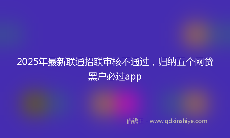 2025年最新联通招联审核不通过，归纳五个网贷黑户必过app