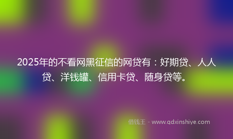 2025年的不看网黑征信的网贷有：好期贷、人人贷、洋钱罐、信用卡贷、随身贷等。