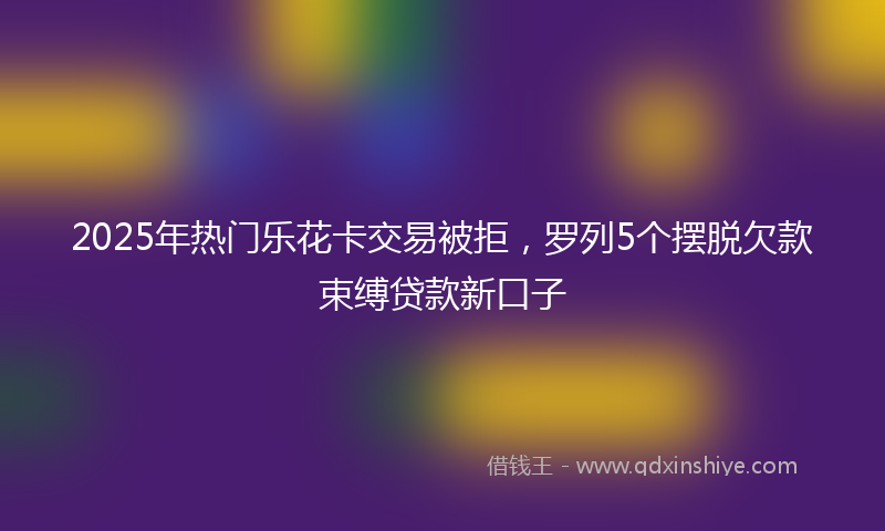 2025年热门乐花卡交易被拒，罗列5个摆脱欠款束缚贷款新口子
