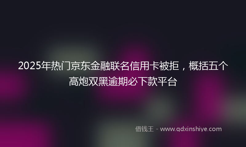2025年热门京东金融联名信用卡被拒，概括五个高炮双黑逾期必下款平台