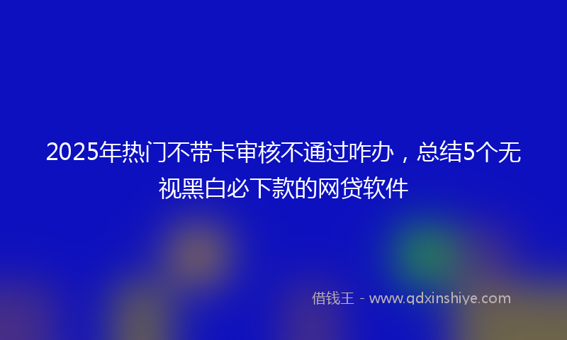 2025年热门不带卡审核不通过咋办，总结5个无视黑白必下款的网贷软件