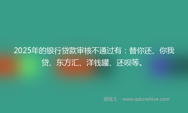 2025年的银行贷款审核不通过有：替你还、你我贷、东方汇、洋钱罐、还呗等。