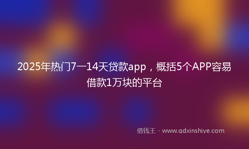 2025年热门7一14天贷款app，概括5个APP容易借款1万块的平台