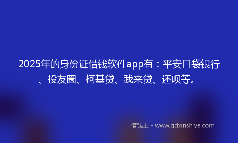 2025年的身份证借钱软件app有：平安口袋银行、投友圈、柯基贷、我来贷、还呗等。