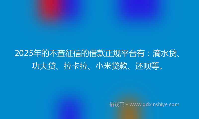 2025年的不查征信的借款正规平台有：滴水贷、功夫贷、拉卡拉、小米贷款、还呗等。