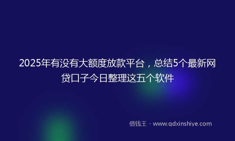 2025年有没有大额度放款平台，总结5个最新网贷口子今日整理这五个软件