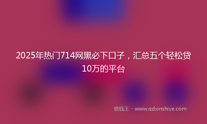 2025年热门714网黑必下口子，汇总五个轻松贷10万的平台