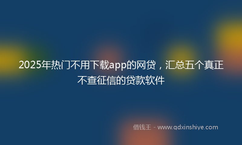 2025年热门不用下载app的网贷，汇总五个真正不查征信的贷款软件