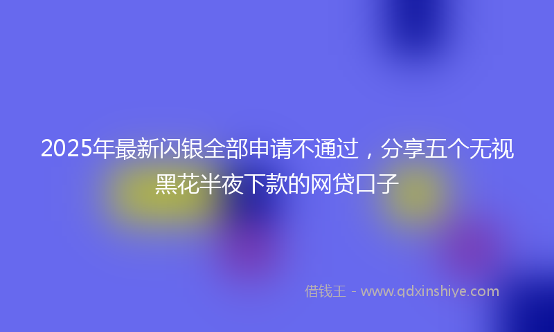 2025年最新闪银全部申请不通过，分享五个无视黑花半夜下款的网贷口子