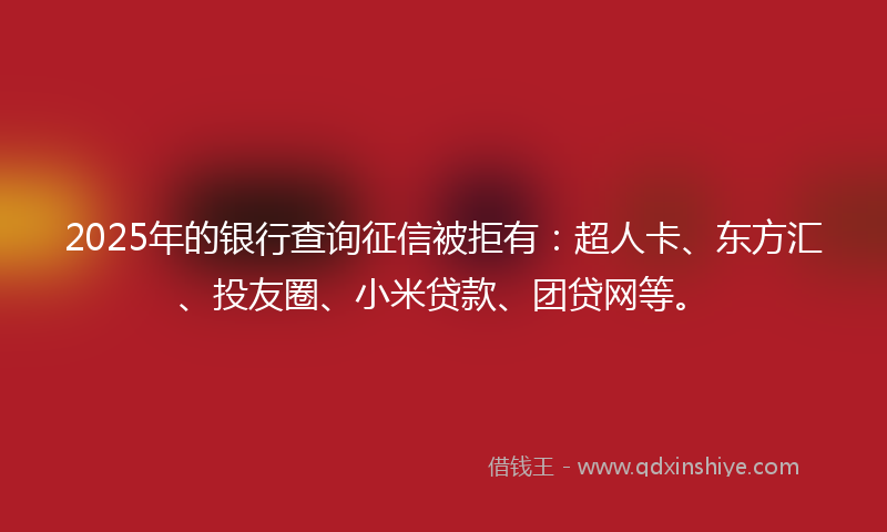 2025年的银行查询征信被拒有：超人卡、东方汇、投友圈、小米贷款、团贷网等。