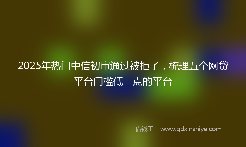 2025年热门中信初审通过被拒了，梳理五个网贷平台门槛低一点的平台