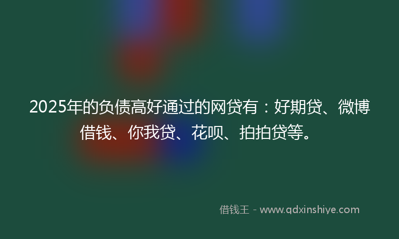 2025年的负债高好通过的网贷有：好期贷、微博借钱、你我贷、花呗、拍拍贷等。