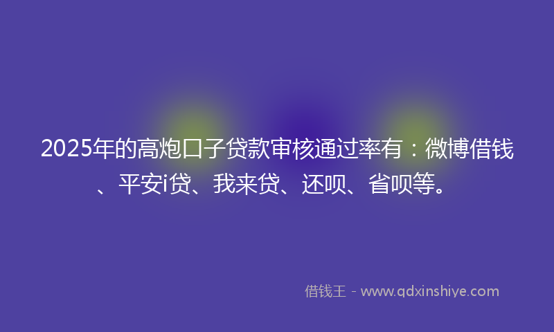 2025年的高炮口子贷款审核通过率有：微博借钱、平安i贷、我来贷、还呗、省呗等。