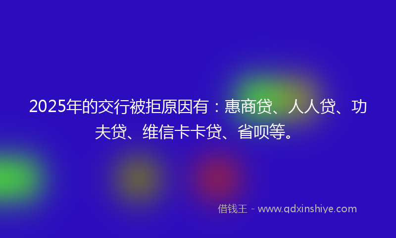 2025年的交行被拒原因有：惠商贷、人人贷、功夫贷、维信卡卡贷、省呗等。