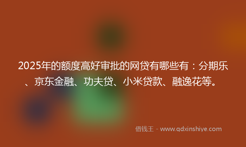 2025年的额度高好审批的网贷有哪些有:分期乐、京东金融、功夫贷、小米贷款、融逸花等。