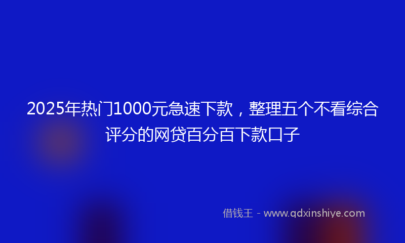 2025年热门1000元急速下款，整理五个不看综合评分的网贷百分百下款口子