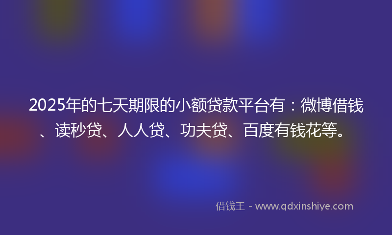 2025年的七天期限的小额贷款平台有：微博借钱、读秒贷、人人贷、功夫贷、百度有钱花等。