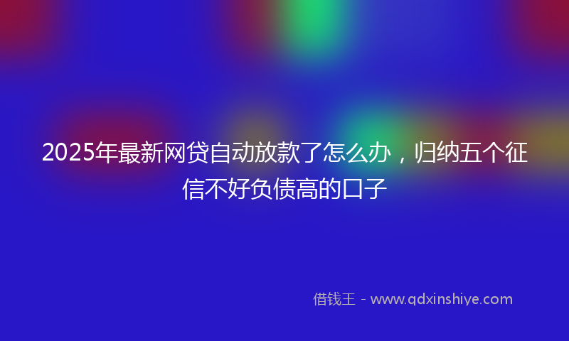 2025年最新网贷自动放款了怎么办，归纳五个征信不好负债高的口子