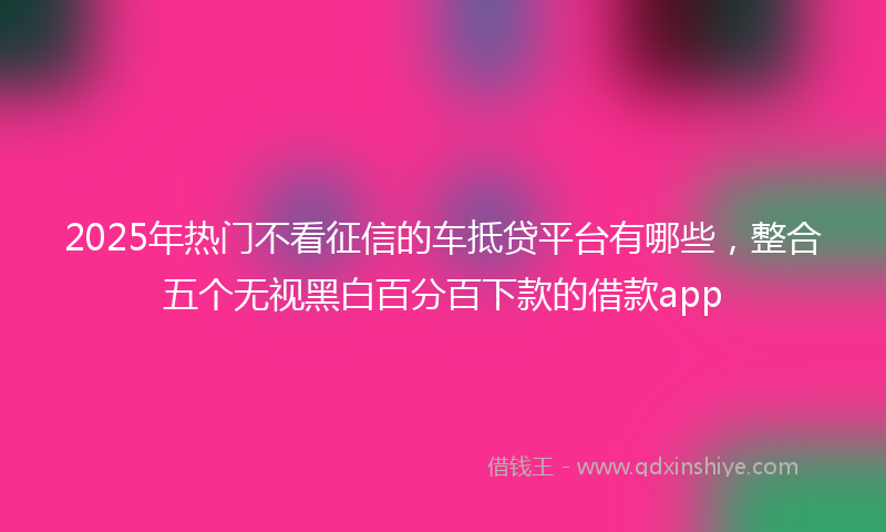 2025年热门不看征信的车抵贷平台有哪些，整合五个无视黑白百分百下款的借款app