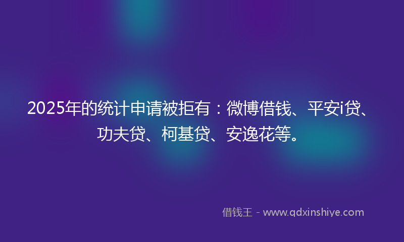 2025年的统计申请被拒有：微博借钱、平安i贷、功夫贷、柯基贷、安逸花等。
