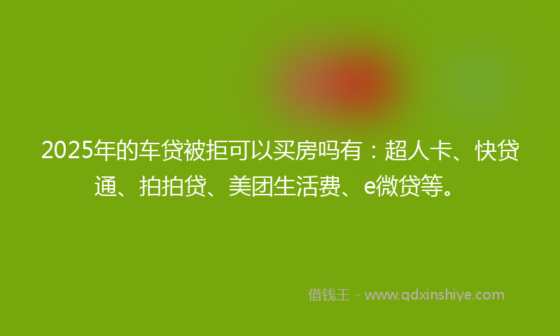 2025年的车贷被拒可以买房吗有：超人卡、快贷通、拍拍贷、美团生活费、e微贷等。