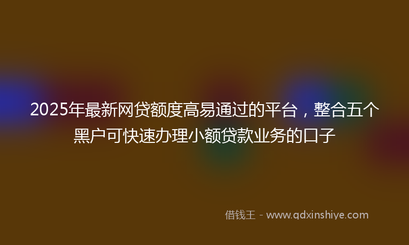 2025年最新网贷额度高易通过的平台，整合五个黑户可快速办理小额贷款业务的口子